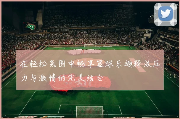 在轻松氛围中畅享篮球乐趣释放压力与激情的完美结合