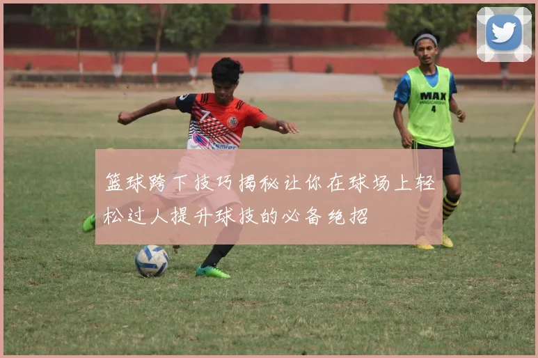 篮球跨下技巧揭秘让你在球场上轻松过人提升球技的必备绝招