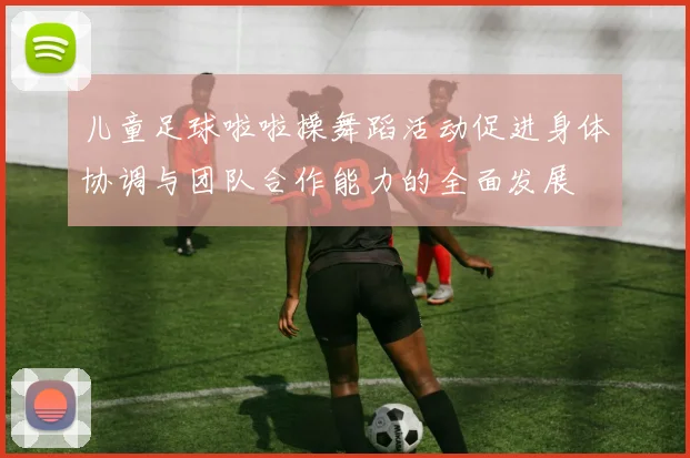 儿童足球啦啦操舞蹈活动促进身体协调与团队合作能力的全面发展