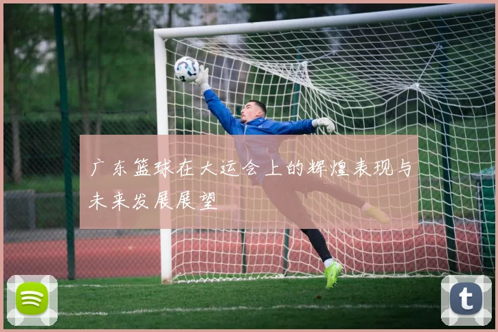 广东篮球在大运会上的辉煌表现与未来发展展望