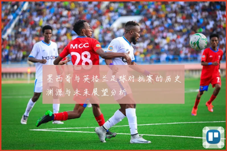 墨西哥与英格兰足球对抗赛的历史渊源与未来展望分析