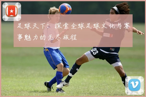 足球天下：探索全球足球文化与赛事魅力的无尽旅程