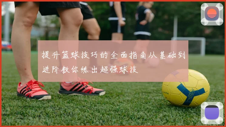 提升篮球技巧的全面指南从基础到进阶教你练出超强球技