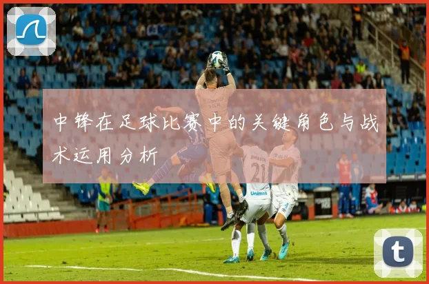 中锋在足球比赛中的关键角色与战术运用分析